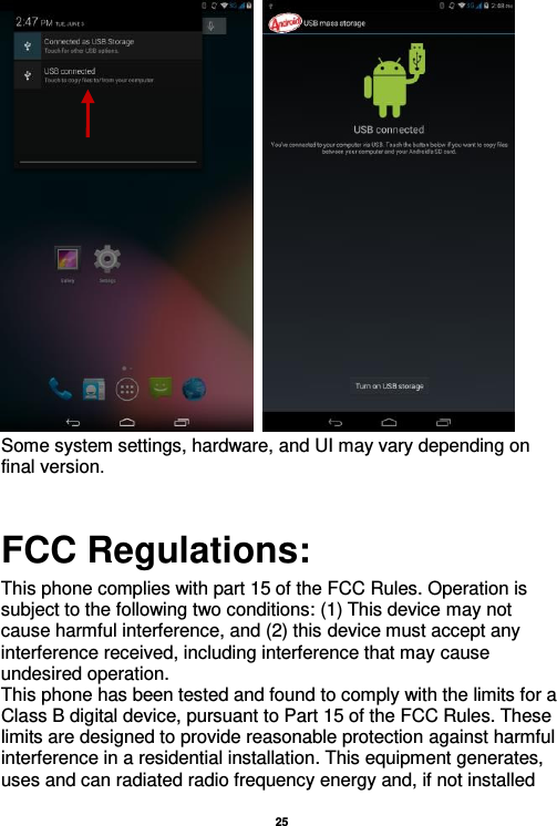   25     Some system settings, hardware, and UI may vary depending on final version.                                            FCC Regulations:  This phone complies with part 15 of the FCC Rules. Operation is subject to the following two conditions: (1) This device may not cause harmful interference, and (2) this device must accept any interference received, including interference that may cause undesired operation. This phone has been tested and found to comply with the limits for a Class B digital device, pursuant to Part 15 of the FCC Rules. These limits are designed to provide reasonable protection against harmful interference in a residential installation. This equipment generates, uses and can radiated radio frequency energy and, if not installed 