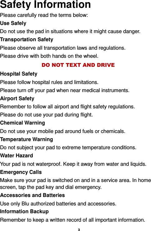    3  Safety Information Please carefully read the terms below: Use Safely Do not use the pad in situations where it might cause danger. Transportation Safety Please observe all transportation laws and regulations. Please drive with both hands on the wheel.   DO NOT TEXT AND DRIVE Hospital Safety Please follow hospital rules and limitations. Please turn off your pad when near medical instruments. Airport Safety Remember to follow all airport and flight safety regulations.   Please do not use your pad during flight. Chemical Warning Do not use your mobile pad around fuels or chemicals. Temperature Warning Do not subject your pad to extreme temperature conditions. Water Hazard   Your pad is not waterproof. Keep it away from water and liquids. Emergency Calls Make sure your pad is switched on and in a service area. In home screen, tap the pad key and dial emergency. Accessories and Batteries Use only Blu authorized batteries and accessories. Information Backup Remember to keep a written record of all important information. 