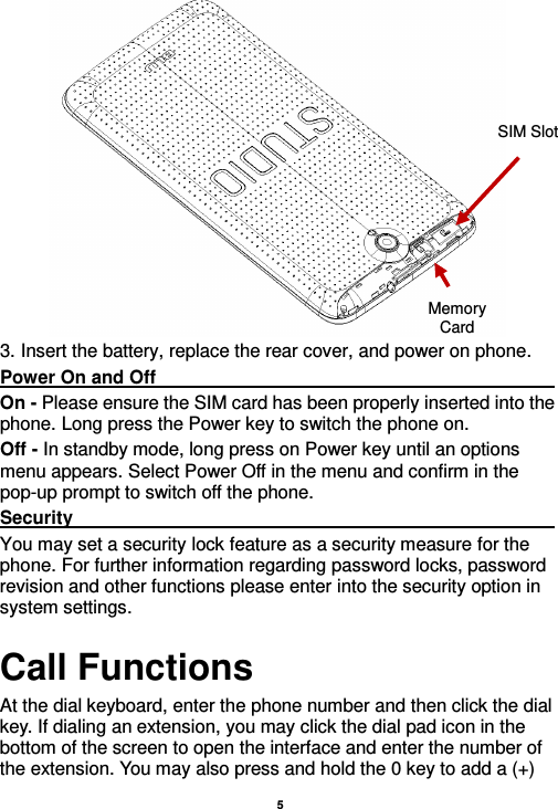    5   3. Insert the battery, replace the rear cover, and power on phone. Power On and Off                                                                                                                                                                                 On - Please ensure the SIM card has been properly inserted into the phone. Long press the Power key to switch the phone on. Off - In standby mode, long press on Power key until an options menu appears. Select Power Off in the menu and confirm in the pop-up prompt to switch off the phone. Security                                                                                                           You may set a security lock feature as a security measure for the phone. For further information regarding password locks, password revision and other functions please enter into the security option in system settings. Call Functions                                                      At the dial keyboard, enter the phone number and then click the dial key. If dialing an extension, you may click the dial pad icon in the bottom of the screen to open the interface and enter the number of the extension. You may also press and hold the 0 key to add a (+) SIM Slot Memory Card 
