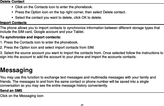17 Delete Contact                                                                                              Click on the Contacts icon to enter the phonebook.      Press the Option icon on the top right corner, then select Delete contact.      Select the contact you want to delete, click OK to delete.   Import Contacts                                                                                         The phone allows you to import contacts to synchronize information between different storage types that include the SIM card, Google account and your Tablet.                              To synchronize and import contacts:   1. Press the Contacts icon to enter the phonebook.   2. Press the Option icon and select import contacts from SIM.     3. Select the source account you want to import the contacts from. Once selected follow the instructions to sign into the account to add the account to your phone and import the accounts contacts.   Messaging You may use this function to exchange text messages and multimedia messages with your family and friends. The messages to and from the same contact or phone number will be saved into a single conversation so you may see the entire message history conveniently. Send an SMS                                                                                               Click on the Messaging icon   