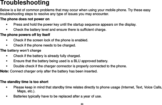 33 Troubleshooting Below is a list of common problems that may occur when using your mobile phone. Try these easy troubleshooting steps to resolve any type of issues you may encounter.   The phone does not power on   Press and hold the power key until the startup sequence appears on the display.   Check the battery level and ensure there is sufficient charge. The phone powers off by itself   Check if the screen lock of the phone is enabled.   Check if the phone needs to be charged. The battery won’t charge   Check if the battery is already fully charged.   Ensure that the battery being used is a BLU approved battery.   Double check if the charger connector is properly connected to the phone. Note: Connect charger only after the battery has been inserted.  The standby time is too short   Please keep in mind that standby time relates directly to phone usage (Internet, Text, Voice Calls, Maps, etc.).   Batteries typically have to be replaced after a year of use. 