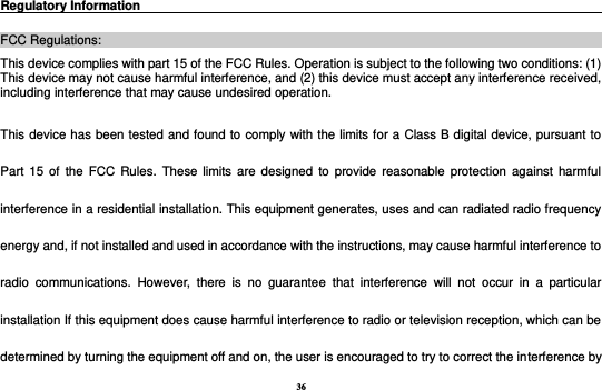 36 Regulatory Information                                                                                      FCC Regulations: This device complies with part 15 of the FCC Rules. Operation is subject to the following two conditions: (1) This device may not cause harmful interference, and (2) this device must accept any interference received, including interference that may cause undesired operation. This device has been tested and found to comply with the limits for a Class B digital device, pursuant to Part 15 of  the FCC  Rules. These  limits are designed  to  provide  reasonable protection against  harmful interference in a residential installation. This equipment generates, uses and can radiated radio frequency energy and, if not installed and used in accordance with the instructions, may cause harmful interference to radio  communications.  However,  there  is  no  guarantee  that  interference  will  not  occur  in  a  particular installation If this equipment does cause harmful interference to radio or television reception, which can be determined by turning the equipment off and on, the user is encouraged to try to correct the interference by 