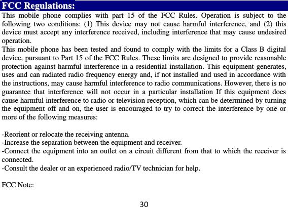 30 FFCCCC  RReegguullaattiioonnss::  This  mobile  phone  complies  with  part  15  of  the  FCC  Rules.  Operation  is  subject  to  the following  two  conditions:  (1)  This  device  may  not  cause  harmful  interference,  and  (2)  this device must accept any interference received, including interference that may cause undesired operation. This mobile phone has been tested and found to comply with the limits for a Class B digital device, pursuant to Part 15 of the FCC Rules. These limits are designed to provide reasonable protection against harmful interference in a residential installation. This equipment generates, uses and can radiated radio frequency energy and, if not installed and used in accordance with the instructions, may cause harmful interference to radio communications. However, there is no guarantee  that  interference  will  not  occur  in  a  particular  installation  If  this  equipment  does cause harmful interference to radio or television reception, which can be determined by turning the equipment off and on, the user is encouraged to try to correct the interference by one or more of the following measures:  -Reorient or relocate the receiving antenna. -Increase the separation between the equipment and receiver. -Connect the equipment into an outlet on a circuit different from that to which the receiver is connected. -Consult the dealer or an experienced radio/TV technician for help.  FCC Note: 