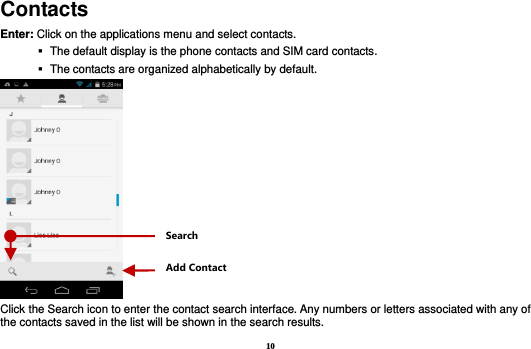 10 Contacts Enter: Click on the applications menu and select contacts.    The default display is the phone contacts and SIM card contacts.    The contacts are organized alphabetically by default.  Click the Search icon to enter the contact search interface. Any numbers or letters associated with any of the contacts saved in the list will be shown in the search results. Add Contact Search 