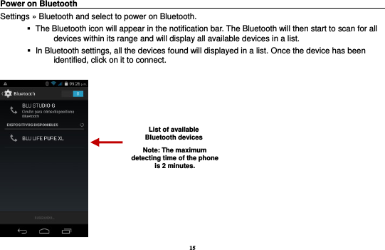 15 Power on Bluetooth                                                                                Settings » Bluetooth and select to power on Bluetooth.    The Bluetooth icon will appear in the notification bar. The Bluetooth will then start to scan for all devices within its range and will display all available devices in a list.    In Bluetooth settings, all the devices found will displayed in a list. Once the device has been identified, click on it to connect.     List of available Bluetooth devices Note: The maximum detecting time of the phone is 2 minutes. 