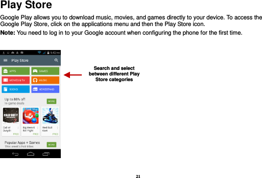 21 Play Store Google Play allows you to download music, movies, and games directly to your device. To access the Google Play Store, click on the applications menu and then the Play Store icon.   Note: You need to log in to your Google account when configuring the phone for the first time.     Search and select between different Play Store categories 