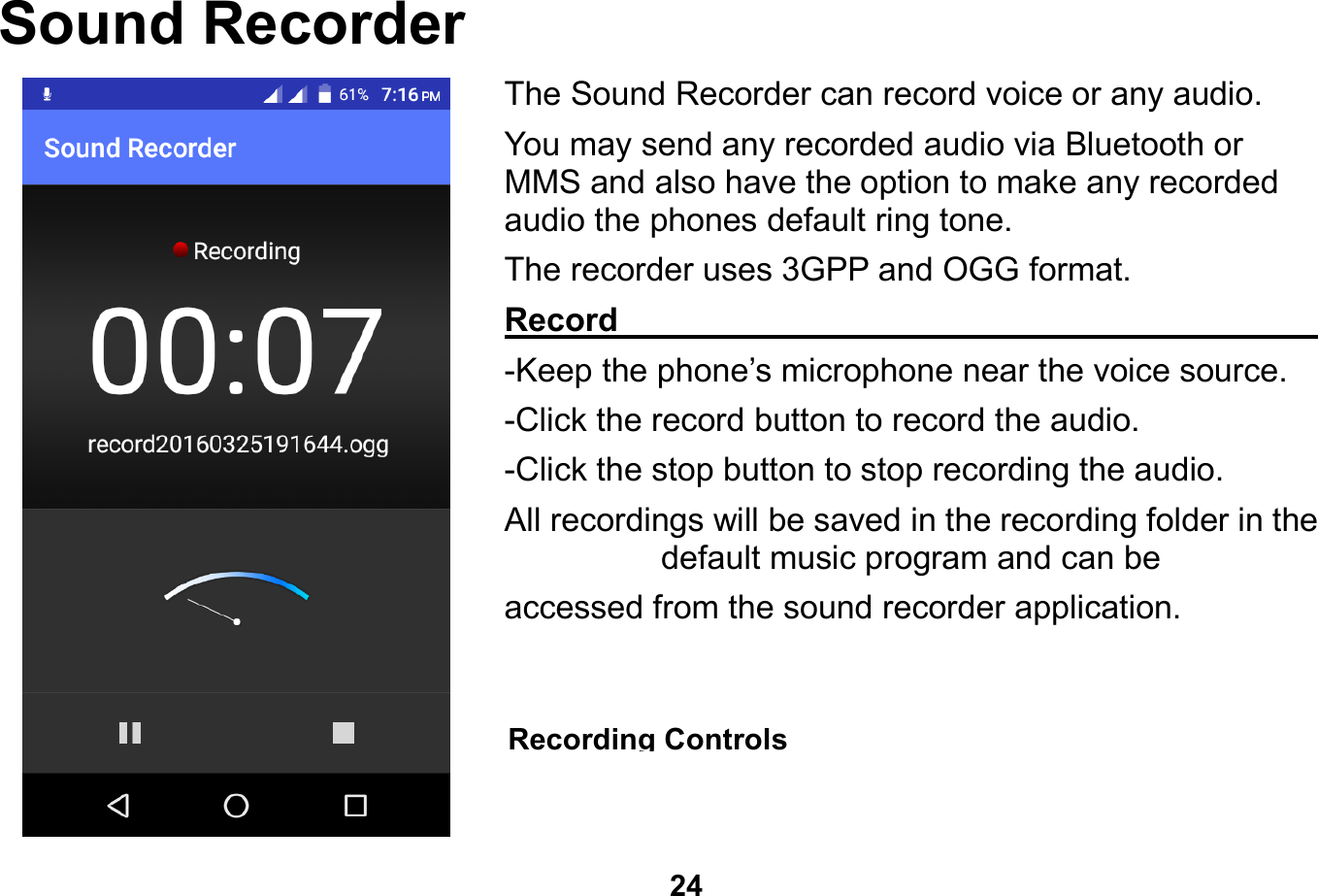   24  Sound Recorder The Sound Recorder can record voice or any audio.   You may send any recorded audio via Bluetooth or MMS and also have the option to make any recorded audio the phones default ring tone. The recorder uses 3GPP and OGG format. Record                                                        -Keep the phone’s microphone near the voice source. -Click the record button to record the audio. -Click the stop button to stop recording the audio. All recordings will be saved in the recording folder in the default music program and can be   accessed from the sound recorder application.    Recording Controls 