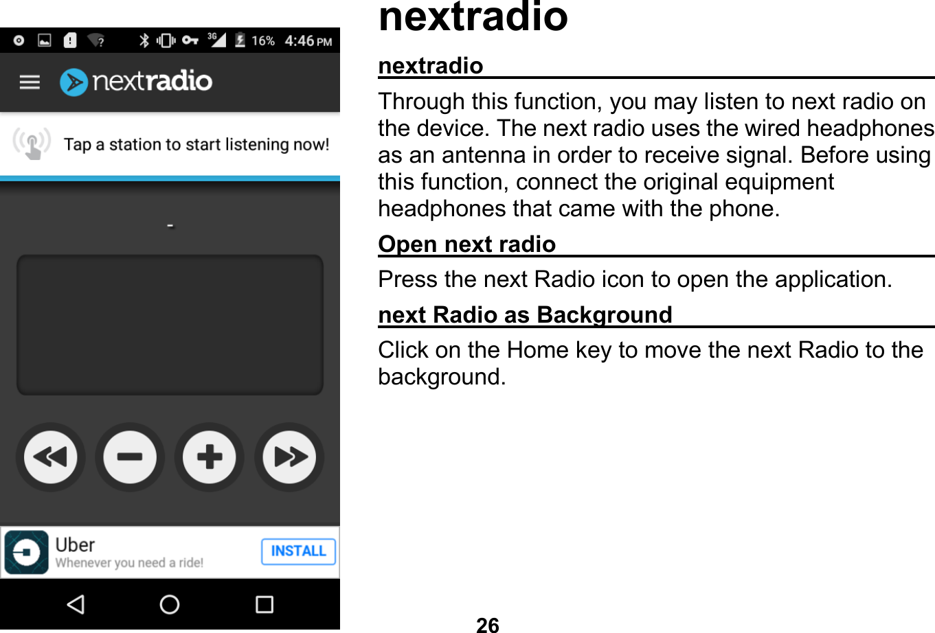   26  nextradio nextradio                                                    Through this function, you may listen to next radio on the device. The next radio uses the wired headphones as an antenna in order to receive signal. Before using this function, connect the original equipment headphones that came with the phone. Open next radio                                              Press the next Radio icon to open the application. next Radio as Background                               Click on the Home key to move the next Radio to the background.   