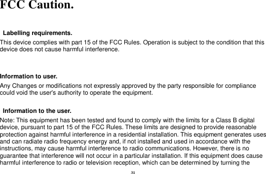31 FCC Caution.      Labelling requirements. This device complies with part 15 of the FCC Rules. Operation is subject to the condition that this device does not cause harmful interference.    Information to user. Any Changes or modifications not expressly approved by the party responsible for compliance could void the user&apos;s authority to operate the equipment.      Information to the user. Note: This equipment has been tested and found to comply with the limits for a Class B digital device, pursuant to part 15 of the FCC Rules. These limits are designed to provide reasonable protection against harmful interference in a residential installation. This equipment generates uses and can radiate radio frequency energy and, if not installed and used in accordance with the instructions, may cause harmful interference to radio communications. However, there is no guarantee that interference will not occur in a particular installation. If this equipment does cause harmful interference to radio or television reception, which can be determined by turning the 