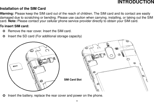 7 INTRODUCTION Installation of the SIM Card                                                                                                             Warning: Please keep the SIM card out of the reach of children. The SIM card and its contact are easily damaged due to scratching or bending. Please use caution when carrying, installing, or taking out the SIM card. Note: Please contact your cellular phone service provider directly to obtain your SIM card. To insert SIM card:    Remove the rear cover. Insert the SIM card.    Insert the SD card (For additional storage capacity)                        o Insert the battery, replace the rear cover and power on the phone. SIM Card Slot   