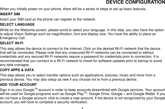 8 DEVICE CONFIGURATION When you initially power on your phone, there will be a series of steps to set up basic features. INSERT SIM   Insert your SIM card so the phone can register to the network.  SELECT LANGUAGE While on the Welcome screen, please scroll to select your language. In this step, you also have the option to adjust Vision Settings such as magnification, font and display size. You have the ability to place an Emergency Call. SELECT WI-FI   This step allows the device to connect to the internet. Click on the desired Wi-Fi network that the device that will be connected. Please note that any unsecured Wi-Fi networks can be connected to without credentials and any secured Wi-Fi networks require a password for credentials prior to connection. It is recommended that you connect to a Wi-Fi network to check for software updates prior to startup to avoid any data overages. COPY APPS &amp; DATA   This step allows you to select transfer options such as applications, pictures, music and more from a previous device. You may also setup as new if you choose not to from a previous device.       ADD YOUR ACCOUNT Sign in to your GoogleTM account in order to keep accounts streamlined with Google services. Your account will be used for Google programs such as Google PlayTM, Google Drive, Google + and Google Wallet. If you do not have a Google account, click to create a new account. If the device is not recognized by your Google account, you will have to complete a security verification.   