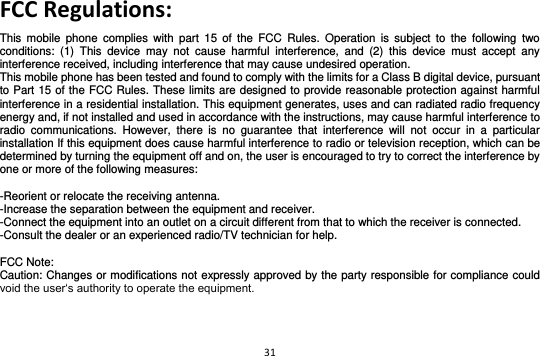 31  FCC Regulations: This  mobile  phone  complies  with  part  15  of  the  FCC  Rules.  Operation  is  subject  to  the  following  two conditions:  (1)  This  device  may  not  cause  harmful  interference,  and  (2)  this  device  must  accept  any interference received, including interference that may cause undesired operation. This mobile phone has been tested and found to comply with the limits for a Class B digital device, pursuant to Part 15 of the FCC Rules. These limits are designed to provide reasonable protection against harmful interference in a residential installation. This equipment generates, uses and can radiated radio frequency energy and, if not installed and used in accordance with the instructions, may cause harmful interference to radio  communications.  However,  there  is  no  guarantee  that  interference  will  not  occur  in  a  particular installation If this equipment does cause harmful interference to radio or television reception, which can be determined by turning the equipment off and on, the user is encouraged to try to correct the interference by one or more of the following measures:  -Reorient or relocate the receiving antenna. -Increase the separation between the equipment and receiver. -Connect the equipment into an outlet on a circuit different from that to which the receiver is connected. -Consult the dealer or an experienced radio/TV technician for help.  FCC Note: Caution: Changes or modifications not expressly approved by the party responsible for compliance could void the user‘s authority to operate the equipment.  