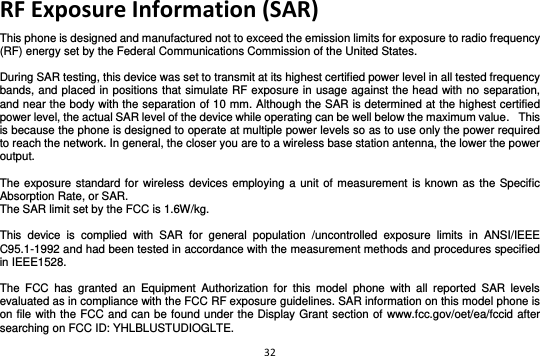 32  RF Exposure Information (SAR) This phone is designed and manufactured not to exceed the emission limits for exposure to radio frequency (RF) energy set by the Federal Communications Commission of the United States.    During SAR testing, this device was set to transmit at its highest certified power level in all tested frequency bands, and placed in positions that simulate RF exposure in usage against the head with no separation, and near the body with the separation of 10 mm. Although the SAR is determined at the highest certified power level, the actual SAR level of the device while operating can be well below the maximum value.   This is because the phone is designed to operate at multiple power levels so as to use only the power required to reach the network. In general, the closer you are to a wireless base station antenna, the lower the power output.  The exposure standard for wireless devices employing a unit  of measurement is known as the Specific Absorption Rate, or SAR.  The SAR limit set by the FCC is 1.6W/kg.   This  device  is  complied  with  SAR  for  general  population  /uncontrolled  exposure  limits  in  ANSI/IEEE C95.1-1992 and had been tested in accordance with the measurement methods and procedures specified in IEEE1528.    The  FCC  has  granted  an  Equipment  Authorization  for  this  model  phone  with  all  reported  SAR  levels evaluated as in compliance with the FCC RF exposure guidelines. SAR information on this model phone is on file with the FCC and can be found under the Display Grant section of  www.fcc.gov/oet/ea/fccid after searching on FCC ID: YHLBLUSTUDIOGLTE. 