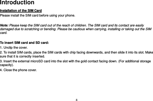 8  Introduction Installation of the SIM Card                                Please install the SIM card before using your phone.  Note: Please keep the SIM card out of the reach of children. The SIM card and its contact are easily damaged due to scratching or bending. Please be cautious when carrying, installing or taking out the SIM card.  To insert SIM card and SD card: 1. Unclip the cover. 2. To install SIM cards, place the SIM cards with chip facing downwards, and then slide it into its slot. Make sure that it is correctly inserted.   3. Insert the external microSD card into the slot with the gold contact facing down. (For additional storage capacity). 4. Close the phone cover.        