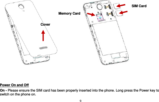 9                           Power On and Off                                                                                         On - Please ensure the SIM card has been properly inserted into the phone. Long press the Power key to switch on the phone on. Cover Memory Card SIM Card 