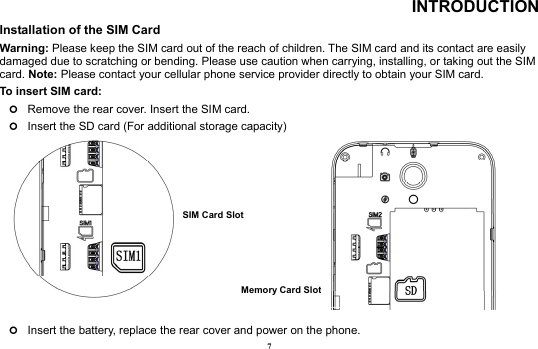 7 INTRODUCTION Installation of the SIM Card                                                                 Warning: Please keep the SIM card out of the reach of children. The SIM card and its contact are easily damaged due to scratching or bending. Please use caution when carrying, installing, or taking out the SIM card. Note: Please contact your cellular phone service provider directly to obtain your SIM card. To insert SIM card:   | Remove the rear cover. Insert the SIM card.   | Insert the SD card (For additional storage capacity)           | Insert the battery, replace the rear cover and power on the phone. Memory Card Slot SIM Card Slot 
