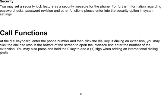 11 Security                                                                                              You may set a security lock feature as a security measure for the phone. For further information regarding password locks, password revision and other functions please enter into the security option in system settings.  Call Functions                                           At the dial keyboard, enter the phone number and then click the dial key. If dialing an extension, you may click the dial pad icon in the bottom of the screen to open the interface and enter the number of the extension. You may also press and hold the 0 key to add a (+) sign when adding an international dialing prefix.     