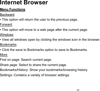  27 Internet Browser Menu Functions                                                                                                   Backward • This option will return the user to the previous page. Forward • This option will move to a web page after the current page. Windows • View all windows open by clicking the windows icon in the browser. Bookmarks • Click the save to Bookmarks option to save to Bookmarks. More                                                                                             Find on page: Search current page. Share page: Select to share the current page. Bookmarks/History: Show your bookmarks/browsing history. Settings: Contains a variety of browser settings.  