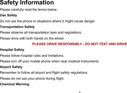  4 Safety Information Please carefully read the terms below: Use Safely Do not use the phone in situations where it might cause danger. Transportation Safety Please observe all transportation laws and regulations. Please drive with both hands on the wheel.   PLEASE DRIVE RESPONSIBLY - DO NOT TEXT AND DRIVE Hospital Safety Please follow hospital rules and limitations. Please turn off your mobile phone when near medical instruments. Airport Safety Remember to follow all airport and flight safety regulations.   Please do not use your phone during flight. Chemical Warning 