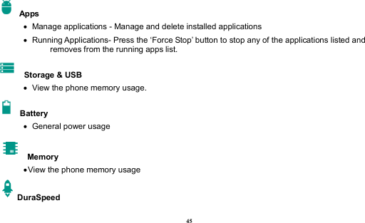  45   Apps    Manage applications - Manage and delete installed applications    Running Applications- Press the ‘Force Stop’ button to stop any of the applications listed and removes from the running apps list.  Storage &amp; USB    View the phone memory usage.   Battery      General power usage   Memory  View the phone memory usage DuraSpeed 