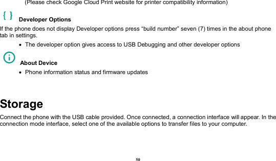  50     (Please check Google Cloud Print website for printer compatibility information)     Developer Options   If the phone does not display Developer options press “build number” seven (7) times in the about phone tab in settings.      The developer option gives access to USB Debugging and other developer options   About Device      Phone information status and firmware updates  Storage Connect the phone with the USB cable provided. Once connected, a connection interface will appear. In the connection mode interface, select one of the available options to transfer files to your computer.   