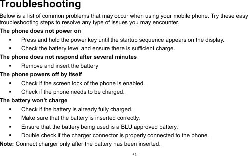  52 Troubleshooting Below is a list of common problems that may occur when using your mobile phone. Try these easy troubleshooting steps to resolve any type of issues you may encounter.   The phone does not power on   Press and hold the power key until the startup sequence appears on the display.   Check the battery level and ensure there is sufficient charge. The phone does not respond after several minutes   Remove and insert the battery The phone powers off by itself   Check if the screen lock of the phone is enabled.   Check if the phone needs to be charged. The battery won’t charge   Check if the battery is already fully charged.   Make sure that the battery is inserted correctly.     Ensure that the battery being used is a BLU approved battery.   Double check if the charger connector is properly connected to the phone. Note: Connect charger only after the battery has been inserted. 