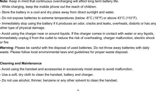  6 Note: Keep in mind that continuous overcharging will affect long term battery life. - While charging, keep the mobile phone out the reach of children. - Store the battery in a cool and dry place away from direct sunlight and water. - Do not expose batteries to extreme temperatures (below -8°C (18°F) or above 43°C (110°F). - Immediately stop using the battery if it produces an odor, cracks and leaks, overheats, distorts or has any other type of physical damage. - Avoid using the charger near or around liquids. If the charger comes in contact with water or any liquids, immediately unplug it from the outlet to reduce the risk of overheating, charger malfunction, electric shock or fire. Warning: Please be careful with the disposal of used batteries. Do not throw away batteries with daily waste. Please follow local environmental laws and guidelines for proper waste disposal.  Cleaning and Maintenance - Avoid using the handset and accessories in excessively moist areas to avoid malfunction.   - Use a soft, dry cloth to clean the handset, battery and charger. - Do not use alcohol, thinner, benzene or any other solvent to clean the handset. 