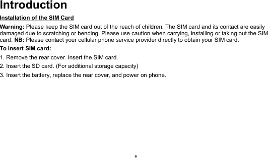  9 Introduction Installation of the SIM Card                                                                           Warning: Please keep the SIM card out of the reach of children. The SIM card and its contact are easily damaged due to scratching or bending. Please use caution when carrying, installing or taking out the SIM card. NB: Please contact your cellular phone service provider directly to obtain your SIM card. To insert SIM card: 1. Remove the rear cover. Insert the SIM card.   2. Insert the SD card. (For additional storage capacity) 3. Insert the battery, replace the rear cover, and power on phone. 