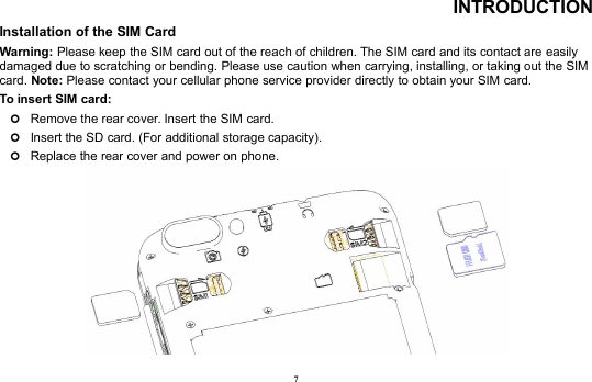 7INTRODUCTIONInstallation of the SIM CardWarning: Please keep the SIM card out of the reach of children. The SIM card and its contact are easilydamaged due to scratching or bending. Please use caution when carrying, installing, or taking out the SIMcard. Note: Please contact your cellular phone service provider directly to obtain your SIM card.To insert SIM card:Remove the rear cover. Insert the SIM card.Insert the SD card. (For additional storage capacity).Replace the rear cover and power on phone.