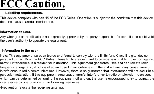 28FCC Caution.Labelling requirements.This device complies with part 15 of the FCC Rules. Operation is subject to the condition that this devicedoes not cause harmful interference.Information to user.Any Changes or modifications not expressly approved by the party responsible for compliance could voidthe user&apos;s authority to operate the equipment.Information to the user.Note: This equipment has been tested and found to comply with the limits for a Class B digital device,pursuant to part 15 of the FCC Rules. These limits are designed to provide reasonable protection againstharmful interference in a residential installation. This equipment generates uses and can radiate radiofrequency energy and, if not installed and used in accordance with the instructions, may cause harmfulinterference to radio communications. However, there is no guarantee that interference will not occur in aparticular installation. If this equipment does cause harmful interference to radio or television reception,which can be determined by turning the equipment off and on, the user is encouraged to try to correct theinterference by one or more of the following measures:-Reorient or relocate the receiving antenna.