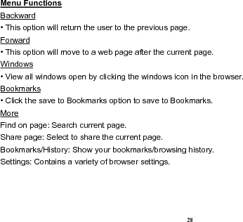  28 Menu Functions                                                                                                   Backward • This option will return the user to the previous page. Forward • This option will move to a web page after the current page. Windows • View all windows open by clicking the windows icon in the browser. Bookmarks • Click the save to Bookmarks option to save to Bookmarks. More                                                                                             Find on page: Search current page. Share page: Select to share the current page. Bookmarks/History: Show your bookmarks/browsing history. Settings: Contains a variety of browser settings.  