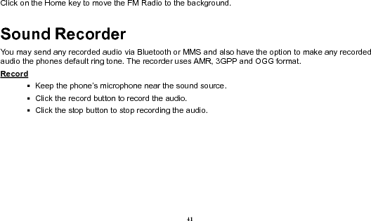  41 Click on the Home key to move the FM Radio to the background. Sound Recorder You may send any recorded audio via Bluetooth or MMS and also have the option to make any recorded audio the phones default ring tone. The recorder uses AMR, 3GPP and OGG format. Record                                                                                                          Keep the phone’s microphone near the sound source.    Click the record button to record the audio.    Click the stop button to stop recording the audio. 