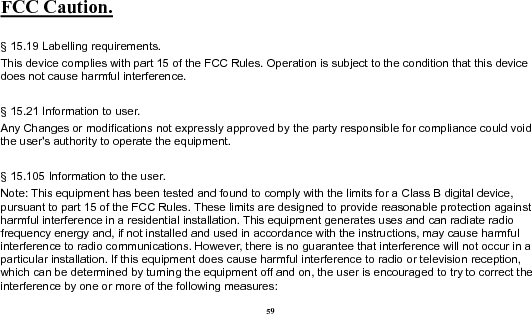  59 FCC Caution.   § 15.19 Labelling requirements. This device complies with part 15 of the FCC Rules. Operation is subject to the condition that this device does not cause harmful interference.    § 15.21 Information to user. Any Changes or modifications not expressly approved by the party responsible for compliance could void the user&apos;s authority to operate the equipment.    § 15.105 Information to the user. Note: This equipment has been tested and found to comply with the limits for a Class B digital device, pursuant to part 15 of the FCC Rules. These limits are designed to provide reasonable protection against harmful interference in a residential installation. This equipment generates uses and can radiate radio frequency energy and, if not installed and used in accordance with the instructions, may cause harmful interference to radio communications. However, there is no guarantee that interference will not occur in a particular installation. If this equipment does cause harmful interference to radio or television reception, which can be determined by turning the equipment off and on, the user is encouraged to try to correct the interference by one or more of the following measures: 