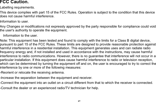 27FCC Caution.Labelling requirements.This device complies with part 15 of the FCC Rules. Operation is subject to the condition that this devicedoes not cause harmful interference.Information to user.Any Changes or modifications not expressly approved by the party responsible for compliance could voidthe user&apos;s authority to operate the equipment.Information to the user.Note: This equipment has been tested and found to comply with the limits for a Class B digital device,pursuant to part 15 of the FCC Rules. These limits are designed to provide reasonable protection againstharmful interference in a residential installation. This equipment generates uses and can radiate radiofrequency energy and, if not installed and used in accordance with the instructions, may cause harmfulinterference to radio communications. However, there is no guarantee that interference will not occur in aparticular installation. If this equipment does cause harmful interference to radio or television reception,which can be determined by turning the equipment off and on, the user is encouraged to try to correct theinterference by one or more of the following measures:-Reorient or relocate the receiving antenna.-Increase the separation between the equipment and receiver.-Connect the equipment into an outlet on a circuit different from that to which the receiver is connected.-Consult the dealer or an experienced radio/TV technician for help.