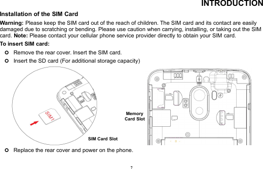 7INTRODUCTIONInstallation of the SIM CardWarning: Please keep the SIM card out of the reach of children. The SIM card and its contact are easilydamaged due to scratching or bending. Please use caution when carrying, installing, or taking out the SIMcard. Note: Please contact your cellular phone service provider directly to obtain your SIM card.To insert SIM card:Remove the rear cover. Insert the SIM card.Insert the SD card (For additional storage capacity)Replace the rear cover and power on the phone.SIM Card SlotMemoryCard Slot