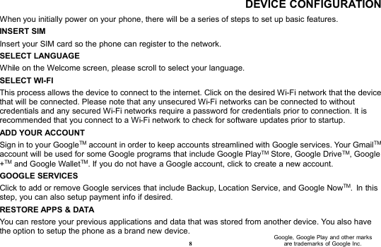 8DEVICE CONFIGURATIONWhen you initially power on your phone, there will be a series of steps to set up basic features.INSERT SIMInsert your SIM card so the phone can register to the network.SELECT LANGUAGEWhile on the Welcome screen, please scroll to select your language.SELECT WI-FIThis process allows the device to connect to the internet. Click on the desired Wi-Fi network that the devicethat will be connected. Please note that any unsecured Wi-Fi networks can be connected to withoutcredentials and any secured Wi-Fi networks require a password for credentials prior to connection. It isrecommended that you connect to a Wi-Fi network to check for software updates prior to startup.ADD YOUR ACCOUNTSign in to your GoogleTM account in order to keep accounts streamlined with Google services. Your GmailTMaccount will be used for some Google programs that include Google PlayTM Store, Google DriveTM, Google+TM and Google WalletTM. If you do not have a Google account, click to create a new account.GOOGLE SERVICESClick to add or remove Google services that include Backup, Location Service, and Google NowTM. In thisstep, you can also setup payment info if desired.RESTORE APPS &amp; DATAYou can restore your previous applications and data that was stored from another device. You also havethe option to setup the phone as a brand new device.Google, Google Play and other marksare trademarks of Google Inc.
