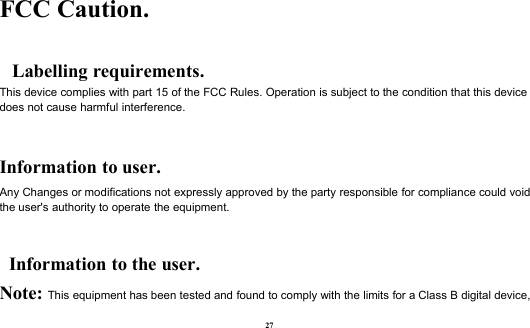 27FCC Caution.Labelling requirements.This device complies with part 15 of the FCC Rules. Operation is subject to the condition that this devicedoes not cause harmful interference.Information to user.Any Changes or modifications not expressly approved by the party responsible for compliance could voidthe user&apos;s authority to operate the equipment.Information to the user.Note: This equipment has been tested and found to comply with the limits for a Class B digital device,