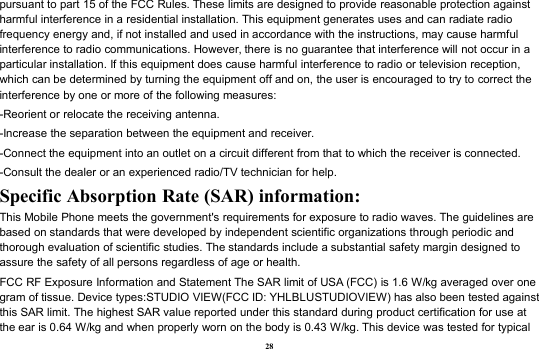 28pursuant to part 15 of the FCC Rules. These limits are designed to provide reasonable protection againstharmful interference in a residential installation. This equipment generates uses and can radiate radiofrequency energy and, if not installed and used in accordance with the instructions, may cause harmfulinterference to radio communications. However, there is no guarantee that interference will not occur in aparticular installation. If this equipment does cause harmful interference to radio or television reception,which can be determined by turning the equipment off and on, the user is encouraged to try to correct theinterference by one or more of the following measures:-Reorient or relocate the receiving antenna.-Increase the separation between the equipment and receiver.-Connect the equipment into an outlet on a circuit different from that to which the receiver is connected.-Consult the dealer or an experienced radio/TV technician for help.Specific Absorption Rate (SAR) information:This Mobile Phone meets the government&apos;s requirements for exposure to radio waves. The guidelines arebased on standards that were developed by independent scientific organizations through periodic andthorough evaluation of scientific studies. The standards include a substantial safety margin designed toassure the safety of all persons regardless of age or health.FCC RF Exposure Information and Statement The SAR limit of USA (FCC) is 1.6 W/kg averaged over onegram of tissue. Device types:STUDIO VIEW(FCC ID: YHLBLUSTUDIOVIEW) has also been tested againstthis SAR limit. The highest SAR value reported under this standard during product certification for use atthe ear is 0.64 W/kg and when properly worn on the body is 0.43 W/kg. This device was tested for typical