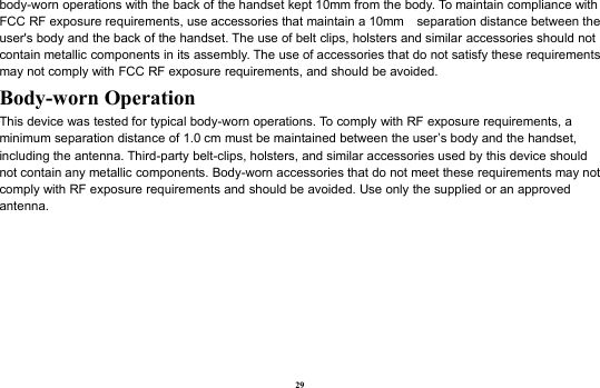 29body-worn operations with the back of the handset kept 10mm from the body. To maintain compliance withFCC RF exposure requirements, use accessories that maintain a 10mm separation distance between theuser&apos;s body and the back of the handset. The use of belt clips, holsters and similar accessories should notcontain metallic components in its assembly. The use of accessories that do not satisfy these requirementsmay not comply with FCC RF exposure requirements, and should be avoided.Body-worn OperationThis device was tested for typical body-worn operations. To comply with RF exposure requirements, aminimum separation distance of 1.0 cm must be maintained between the user’s body and the handset,including the antenna. Third-party belt-clips, holsters, and similar accessories used by this device shouldnot contain any metallic components. Body-worn accessories that do not meet these requirements may notcomply with RF exposure requirements and should be avoided. Use only the supplied or an approvedantenna.