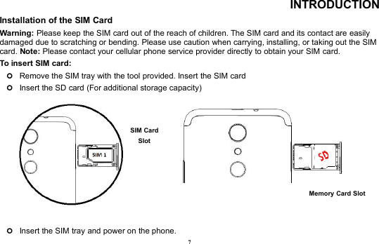 7INTRODUCTIONInstallation of the SIM CardWarning: Please keep the SIM card out of the reach of children. The SIM card and its contact are easilydamaged due to scratching or bending. Please use caution when carrying, installing, or taking out the SIMcard. Note: Please contact your cellular phone service provider directly to obtain your SIM card.To insert SIM card:Remove the SIM tray with the tool provided. Insert the SIM cardInsert the SD card (For additional storage capacity)Insert the SIM tray and power on the phone.Memory Card SlotSIM CardSlot
