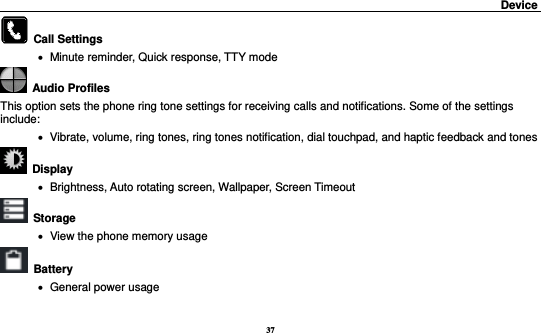 37                                                                                         Device                                                         Call Settings      Minute reminder, Quick response, TTY mode   Audio Profiles This option sets the phone ring tone settings for receiving calls and notifications. Some of the settings include:    Vibrate, volume, ring tones, ring tones notification, dial touchpad, and haptic feedback and tones   Display        Brightness, Auto rotating screen, Wallpaper, Screen Timeout  Storage    View the phone memory usage   Battery      General power usage 