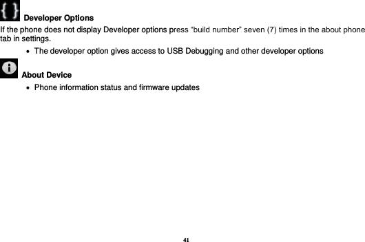 41   Developer Options   If the phone does not display Developer options press “build number” seven (7) times in the about phone tab in settings.      The developer option gives access to USB Debugging and other developer options   About Device      Phone information status and firmware updates          