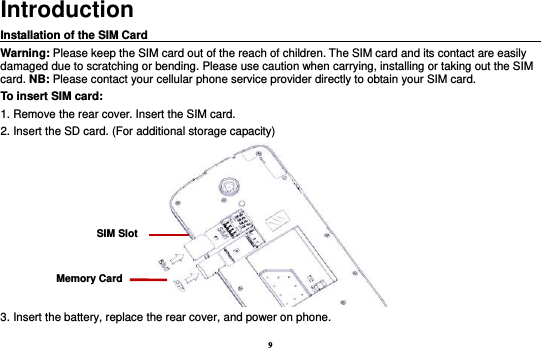 9 Introduction Installation of the SIM Card                                                                                       Warning: Please keep the SIM card out of the reach of children. The SIM card and its contact are easily damaged due to scratching or bending. Please use caution when carrying, installing or taking out the SIM card. NB: Please contact your cellular phone service provider directly to obtain your SIM card. To insert SIM card: 1. Remove the rear cover. Insert the SIM card.   2. Insert the SD card. (For additional storage capacity)  3. Insert the battery, replace the rear cover, and power on phone. SIM Slot Memory Card 