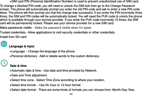 26   SIM card PIN (Personal Identification Number) is used to prevent unauthorized use of SIM card.   To change a blocked PIN code, you will need to unlock the SIM lock then go to the Change Password screen. The phone will automatically prompt you enter the old PIN code and ask to enter a new PIN code twice. The phone will then prompt you that the change was successful. If you enter the PIN incorrectly three times, the SIM and PIN codes will be automatically locked. You will need the PUK code to unlock the phone which is available through your service provider. If you enter the PUK code incorrectly 10 times, the SIM card will be permanently locked. Please see your service provider for a new SIM card. Make passwords visible – Make the password visible when it’s typed. Trusted credentials - Allow applications to visit security credentials or other credentials. Install from SD card.    Language &amp; input    Language – Change the language of the phone.    Personal dictionary - Add or delete words to the custom dictionary.   Date &amp; time    Automatic date &amp; time - Use date and time provided by Network.  Date and Time adjustment.              Select time zone - Select Time Zone according to where your location.    Select time format – Use 24–hour or 12-hour format.  Select date format - There are some kinds of formats you can choose from: Month-Day-Year, 