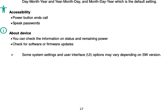 27  Day-Month-Year and Year-Month-Day, and Month-Day-Year which is the default setting.   Accessibility    Power button ends call  Speak passwords   About device    You can check the information on status and remaining power  Check for software or firmware updates    Some system settings and user interface (UI) options may vary depending on SW version.  