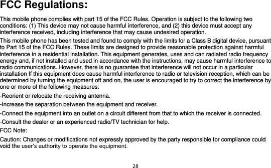 28  FCC Regulations: This mobile phone complies with part 15 of the FCC Rules. Operation is subject to the following two conditions: (1) This device may not cause harmful interference, and (2) this device must accept any interference received, including interference that may cause undesired operation. This mobile phone has been tested and found to comply with the limits for a Class B digital device, pursuant to Part 15 of the FCC Rules. These limits are designed to provide reasonable protection against harmful interference in a residential installation. This equipment generates, uses and can radiated radio frequency energy and, if not installed and used in accordance with the instructions, may cause harmful interference to radio communications. However, there is no guarantee that interference will not occur in a particular installation If this equipment does cause harmful interference to radio or television reception, which can be determined by turning the equipment off and on, the user is encouraged to try to correct the interference by one or more of the following measures: -Reorient or relocate the receiving antenna. -Increase the separation between the equipment and receiver. -Connect the equipment into an outlet on a circuit different from that to which the receiver is connected. -Consult the dealer or an experienced radio/TV technician for help. FCC Note: Caution: Changes or modifications not expressly approved by the party responsible for compliance could void the user‘s authority to operate the equipment. 