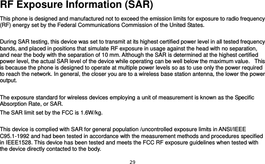 29  RF Exposure Information (SAR) This phone is designed and manufactured not to exceed the emission limits for exposure to radio frequency (RF) energy set by the Federal Communications Commission of the United States.    During SAR testing, this device was set to transmit at its highest certified power level in all tested frequency bands, and placed in positions that simulate RF exposure in usage against the head with no separation, and near the body with the separation of 10 mm. Although the SAR is determined at the highest certified power level, the actual SAR level of the device while operating can be well below the maximum value.   This is because the phone is designed to operate at multiple power levels so as to use only the power required to reach the network. In general, the closer you are to a wireless base station antenna, the lower the power output.  The exposure standard for wireless devices employing a unit of measurement is known as the Specific Absorption Rate, or SAR.  The SAR limit set by the FCC is 1.6W/kg.   This device is complied with SAR for general population /uncontrolled exposure limits in ANSI/IEEE C95.1-1992 and had been tested in accordance with the measurement methods and procedures specified in IEEE1528. This device has been tested and meets the FCC RF exposure guidelines when tested with the device directly contacted to the body.   