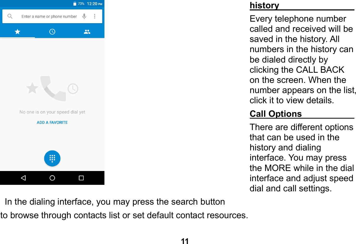   11  history                              Every telephone number called and received will be saved in the history. All numbers in the history can be dialed directly by clicking the CALL BACK on the screen. When the number appears on the list, click it to view details.   Call Options                         There are different options that can be used in the history and dialing interface. You may press the MORE while in the dial interface and adjust speed dial and call settings.   In the dialing interface, you may press the search button   to browse through contacts list or set default contact resources.   