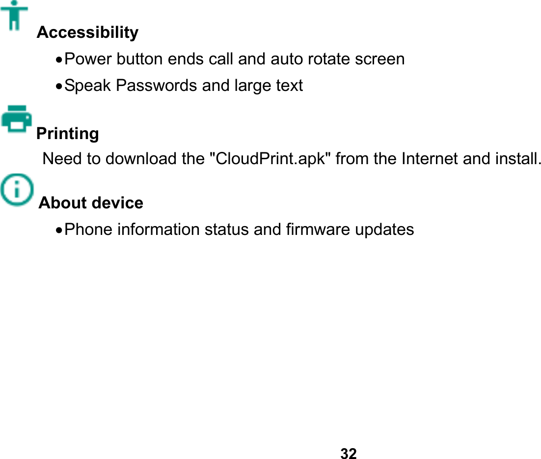   32  Accessibility   Power button ends call and auto rotate screen  Speak Passwords and large text Printing  Need to download the &quot;CloudPrint.apk&quot; from the Internet and install. About device    Phone information status and firmware updates        