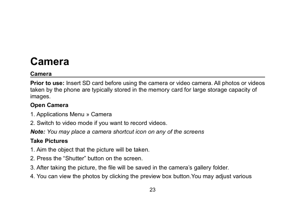 23CameraCameraPrior to use: Insert SD card before using the camera or video camera. All photos or videostaken by the phone are typically stored in the memory card for large storage capacity ofimages.Open Camera1. Applications Menu » Camera2. Switch to video mode if you want to record videos.Note: You may place a camera shortcut icon on any of the screensTake Pictures1. Aim the object that the picture will be taken.2. Press the “Shutter” button on the screen.3. After taking the picture, the file will be saved in the camera’s gallery folder.4. You can view the photos by clicking the preview box button.You may adjust various